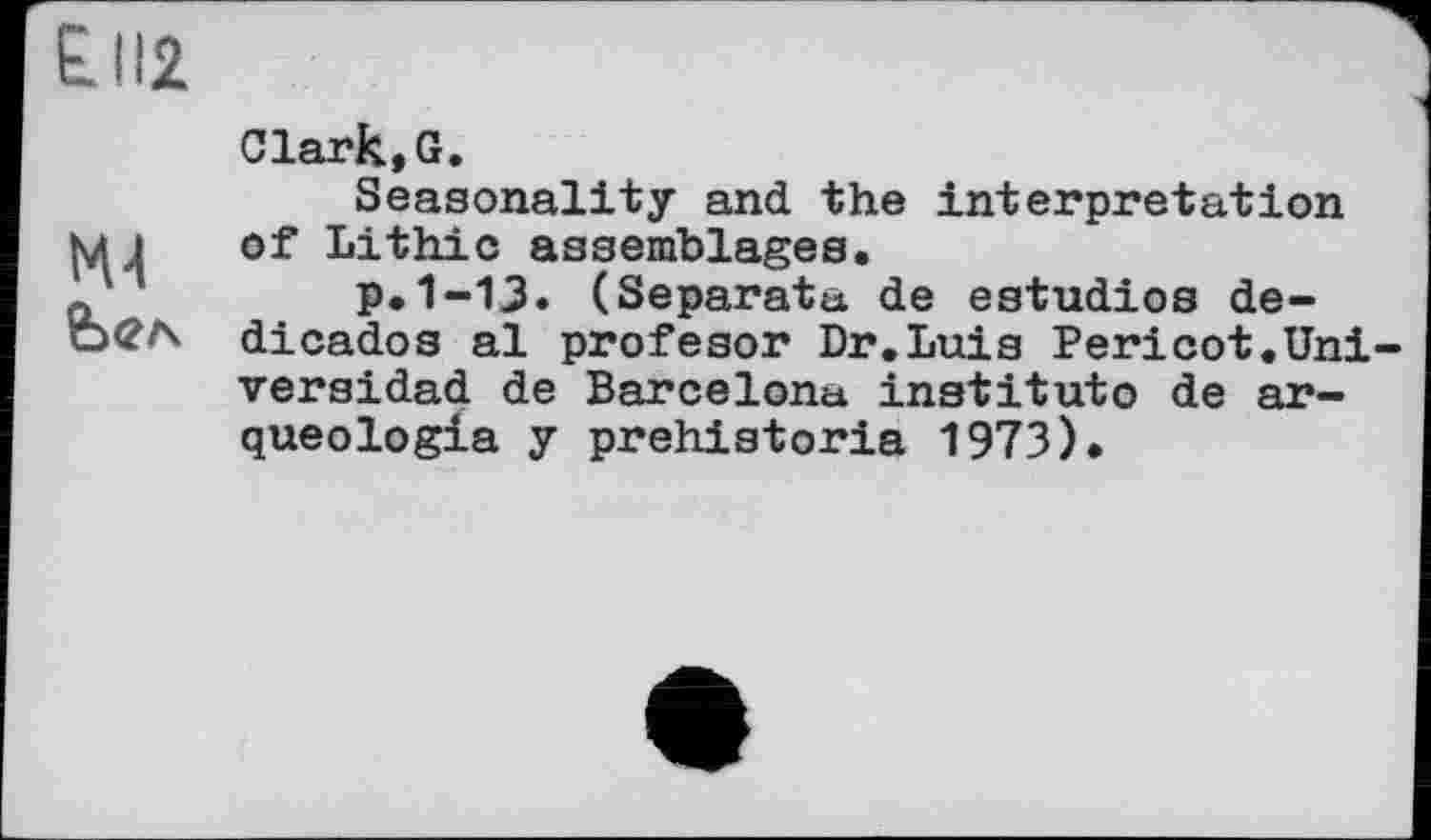 ﻿£112
NU
Clark,G.
Seasonality and the interpretation of Lithic assemblages.
p.1-13. (Separata de estudios de-dicados al profesor Dr.Luis Pericot.Uni versidad de Barcelona institute de ar-queologia y prehistoria 1973).